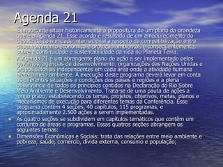 Agenda 21 É importante situar historicamente a propositura de um plano da grandeza que é a Agenda 21. Esse acordo é resultado de um amadurecimento do debate da comunidade internacional a respeito da compatibilização entre desenvolvimento econômico e proteção ambiental, e conseqüentemente, sobre a continuidade e sustentabilidade da vida no Planeta Terra. A Agenda 21 é um abrangente plano de ação a ser implementado pelos governos, agências de desenvolvimento, organizações das Nações Unidas e grupos setoriais independentes em cada área onde a atividade humana afeta o meio ambiente. A execução deste programa deverá levar em conta as diferentes situações e condições dos países e regiões e a plena observância de todos os princípios contidos na Declaração do Rio Sobre Meio Ambiente e Desenvolvimento. Trata-se de uma pauta de ações a longo prazo, estabelecendo os temas, projetos, objetivos, metas, planos e mecanismos de execução para diferentes temas da Conferência. Esse programa contém 4 seções, 40 capítulos, 115 programas, e aproximadamente 2.500 ações a serem implementadas. As quatro seções se subdividem em capítulos temáticos que contêm um conjunto de áreas e programas. Essas quatros seções abrangem os seguintes temas: Dimensões Econômicas e Sociais: trata das relações entre meio ambiente e pobreza, saúde, comércio, dívida externa, consumo e população;   