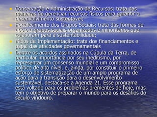 Conservação e Administração de Recursos: trata das maneiras de gerenciar recursos físicos para garantir o desenvolvimento sustentável;  Fortalecimento dos Grupos Sociais: trata das formas de apoio a grupos sociais organizados e minoritários que colaboram para a sustentabilidade;  Meios de Implementação: trata dos financiamentos e papel das atividades governamentais Dentre os acordos assinados na Cúpula da Terra, de particular importância por seu ineditismo, por representar um consenso mundial e um compromisso político de alto nível, e, ainda, por constituir o primeiro esforço de sistematização de um amplo programa de ação para a transição para o desenvolvimento sustentável, destaca-se a Agenda 21. Esse programa está voltado para os problemas prementes de hoje, mas tem o objetivo de preparar o mundo para os desafios do século vindouro. 