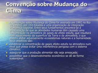 Convenção sobre Mudança do Clima A Convenção sobre Mudança do Clima foi assinada em 1992 no Rio de Janeiro, por 154 Estados e uma organização de integração econômica regional. Entre seus fundamentos encontra-se a preocupação de que as atividades humanas têm causado uma concentração na atmosfera de gases de efeito estufa, que resultará num aquecimento da superfície da Terra e da atmosfera, o que poderá afetar adversamente ecossistemas naturais e a humanidade. Seus objetivos são:  estabilizar a concentração de gases efeito estufa na atmosfera num nível que possa evitar uma interferência perigosa com o sistema climático;  assegurar que a produção alimentar não seja ameaçada;  possibilitar que o desenvolvimento econômico se dê de forma sustentável. 