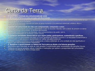 Carta da Terra RESPEITAR E CUIDAR DA COMUNIDADE DE VIDA 1. Respeitar a Terra e a vida em toda sua diversidade. Reconhecer que todos os seres são interdependentes e cada forma de vida tem valor, independentemente de sua utilidade para os seres humanos.  Afirmar a fé na dignidade inerente de todos os seres humanos e no potencial intelectual, artístico, ético e espiritual da humanidade. 2. Cuidar da comunidade da vida com compreensão, compaixão e amor. Aceitar que, com o direito de possuir, administrar e usar os recursos naturais, vem o dever de prevenir os danos ao meio ambiente e de proteger os direitos das pessoas.  Assumir que, com o aumento da liberdade, dos conhecimentos e do poder, vem a maior responsabilidade de promover o bem comum.  3. Construir sociedades democráticas que sejam justas, participativas, sustentáveis e pacíficas. Assegurar que as comunidades em todos os níveis garantam os direitos humanos e as liberdades fundamentais e proporcionem a cada pessoa a oportunidade de realizar seu pleno potencial.  Promover a justiça econômica e social, propiciando a todos a obtenção de uma condição de vida significativa e segura, que seja ecologicamente responsável. 4. Assegurar a generosidade e a beleza da Terra para as atuais e às futuras gerações. Reconhecer que a liberdade de ação de cada geração é condicionada pelas necessidades das gerações futuras.  Transmitir às futuras gerações valores, tradições e instituições que apóiem a prosperidade das comunidades humanas e ecológicas da Terra a longo prazo.  