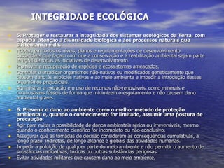 INTEGRIDADE ECOLÓGICA 5. Proteger e restaurar a integridade dos sistemas ecológicos da Terra, com especial atenção à diversidade biológica e aos processos naturais que sustentam a vida. Adotar, em todos os níveis, planos e regulamentações de desenvolvimento sustentável que façam com que a conservação e a reabilitação ambiental sejam parte integral de todas as iniciativas de desenvolvimento.  Promover a recuperação de espécies e ecossistemas ameaçados.  Controlar e erradicar organismos não-nativos ou modificados geneticamente que causem dano às espécies nativas e ao meio ambiente e impedir a introdução desses organismos prejudiciais.  Administrar a extração e o uso de recursos não-renováveis, como minerais e combustíveis fósseis de forma que minimizem o esgotamento e não causem dano ambiental grave.  6. Prevenir o dano ao ambiente como o melhor método de proteção ambiental e, quando o conhecimento for limitado, assumir uma postura de precaução. Agir para evitar a possibilidade de danos ambientais sérios ou irreversíveis, mesmo quando o conhecimento científico for incompleto ou não-conclusivo.  Assegurar que as tomadas de decisão considerem as conseqüências cumulativas, a longo prazo, indiretas, de longo alcance e globais das atividades humanas.  Impedir a poluição de qualquer parte do meio ambiente e não permitir o aumento de substâncias radioativas, tóxicas ou outras substâncias perigosas.  Evitar atividades militares que causem dano ao meio ambiente.  