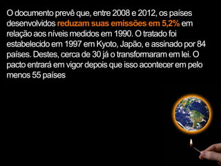 O documento prevê que, entre 2008 e 2012, os países
desenvolvidos reduzam suas emissões em 5,2% em
relação aos níveis medidos em 1990. O tratado foi
estabelecido em 1997 em Kyoto, Japão, e assinado por 84
países. Destes, cerca de 30 já o transformaram em lei. O
pacto entrará em vigor depois que isso acontecer em pelo
menos 55 países
 