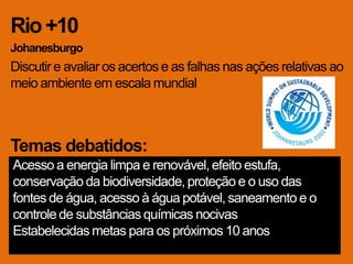 Rio +10
Johanesburgo
Discutir e avaliar os acertos e as falhas nas ações relativas ao
meio ambiente em escala mundial



Temas debatidos:
Acesso a energia limpa e renovável, efeito estufa,
conservação da biodiversidade, proteção e o uso das
fontes de água, acesso à água potável, saneamento e o
controle de substâncias químicas nocivas
Estabelecidas metas para os próximos 10 anos
 