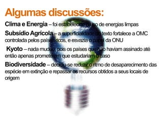 Algumas discussões:
Clima e Energia – foi estabelecido o uso de energias limpas
Subsídio Agrícola – a superficialidade do texto fortalece a OMC
controlada pelos países ricos, e esvazia o papel da ONU
Kyoto – nada mudou, pois os países que não haviam assinado até
então apenas prometeram que estudariam o caso
Biodiversidade – decidiu-se reduzir o ritmo de desaparecimento das
espécie em extinção e repassar os recursos obtidos a seus locais de
origem
 