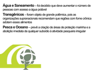 Água e Saneamento – foi decidido que deve aumentar o número de
pessoas com acesso a água potável
Transgênicos – foram objeto de grande polêmica, pois as
organizações supranacionais recomendam que regiões com fome crônica
adotem esses alimentos
Pesca e Oceano – prevê a criação de áreas de proteção marinha e a
abolição imediata de qualquer subsídio à atividade pesqueira irregular
 