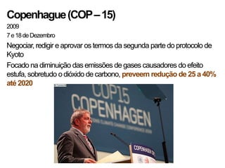 Copenhague (COP – 15)
2009
7 e 18 de Dezembro
Negociar, redigir e aprovar os termos da segunda parte do protocolo de
Kyoto
Focado na diminuição das emissões de gases causadores do efeito
estufa, sobretudo o dióxido de carbono, preveem redução de 25 a 40%
até 2020
 