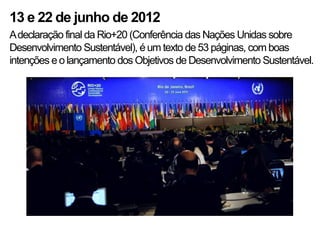 13 e 22 de junho de 2012
A declaração final da Rio+20 (Conferência das Nações Unidas sobre
Desenvolvimento Sustentável), é um texto de 53 páginas, com boas
intenções e o lançamento dos Objetivos de Desenvolvimento Sustentável.
 