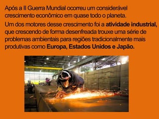 Após a II Guerra Mundial ocorreu um considerável
crescimento econômico em quase todo o planeta.
Um dos motores desse crescimento foi a atividade industrial,
que crescendo de forma desenfreada trouxe uma série de
problemas ambientais para regiões tradicionalmente mais
produtivas como Europa, Estados Unidos e Japão.
 