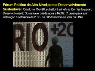 Fórum Político de Alto-Nível para o Desenvolvimento
Sustentável: Criado na Rio+20, substituirá a ineficaz Comissão para o
Desenvolvimento Sustentável criada após a Rio92. O prazo para sua
instalação é setembro de 2013, na 68ª Assembleia Geral da ONU
 