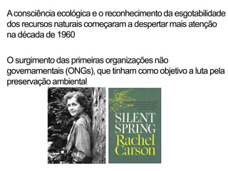 A consciência ecológica e o reconhecimento da esgotabilidade
dos recursos naturais começaram a despertar mais atenção
na década de 1960

O surgimento das primeiras organizações não
governamentais (ONGs), que tinham como objetivo a luta pela
preservação ambiental
 