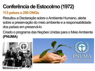 Conferência de Estocolmo (1972)
113 países e 250 ONGs
Resultou a Declaração sobre o Ambiente Humano, alerta
sobre a preservação do meio ambiente e a responsabilidade
dos países em preservá-lo
Criado o programa das Nações Unidas para o Meio Ambiente
(PNUMA)
 