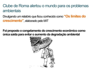 Clube de Roma alertou o mundo para os problemas
ambientais
Divulgando um relatório que ficou conhecido como “Os limites do
crescimento”, elaborado pelo MIT

Foi proposto o congelamento do crescimento econômico como
única saída para evitar o aumento da degradação ambiental
 