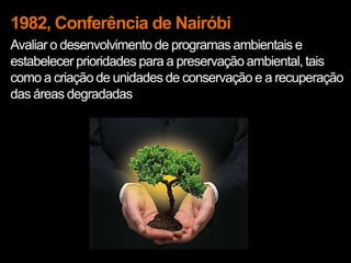1982, Conferência de Nairóbi
Avaliar o desenvolvimento de programas ambientais e
estabelecer prioridades para a preservação ambiental, tais
como a criação de unidades de conservação e a recuperação
das áreas degradadas
 