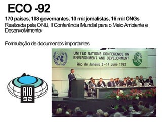 ECO -92
170 países, 108 governantes, 10 mil jornalistas, 16 mil ONGs
Realizada pela ONU, II Conferência Mundial para o Meio Ambiente e
Desenvolvimento

Formulação de documentos importantes
 