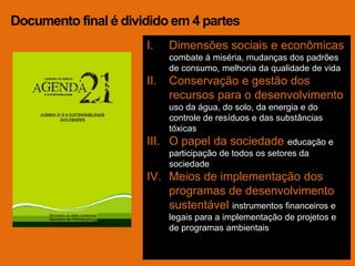 Documento final é dividido em 4 partes
                      I.    Dimensões sociais e econômicas
                            combate à miséria, mudanças dos padrões
                            de consumo, melhoria da qualidade de vida
                      II.   Conservação e gestão dos
                            recursos para o desenvolvimento
                            uso da água, do solo, da energia e do
                            controle de resíduos e das substâncias
                            tóxicas
                      III. O papel da sociedade educação e
                            participação de todos os setores da
                            sociedade
                      IV. Meios de implementação dos
                          programas de desenvolvimento
                          sustentável instrumentos financeiros e
                            legais para a implementação de projetos e
                            de programas ambientais
 