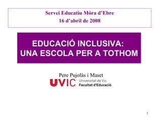 Servei Educatiu Móra d’Ebre 16 d’abril de 2008 EDUCACIÓ INCLUSIVA:  UNA ESCOLA PER A TOTHOM Pere Pujolàs i Maset 
