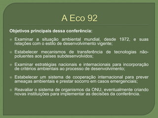 Objetivos principais dessa conferência:
 Examinar a situação ambiental mundial, desde 1972, e suas
relações com o estilo de desenvolvimento vigente;
 Estabelecer mecanismos de transferência de tecnologias não-
poluentes aos países subdesenvolvidos;
 Examinar estratégias nacionais e internacionais para incorporação
de critérios ambientais ao processo de desenvolvimento;
 Estabelecer um sistema de cooperação internacional para prever
ameaças ambientais e prestar socorro em casos emergenciais;
 Reavaliar o sistema de organismos da ONU, eventualmente criando
novas instituições para implementar as decisões da conferência.
 