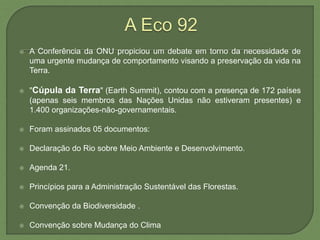  A Conferência da ONU propiciou um debate em torno da necessidade de
uma urgente mudança de comportamento visando a preservação da vida na
Terra.
 "Cúpula da Terra" (Earth Summit), contou com a presença de 172 países
(apenas seis membros das Nações Unidas não estiveram presentes) e
1.400 organizações-não-governamentais.
 Foram assinados 05 documentos:
 Declaração do Rio sobre Meio Ambiente e Desenvolvimento.
 Agenda 21.
 Princípios para a Administração Sustentável das Florestas.
 Convenção da Biodiversidade .
 Convenção sobre Mudança do Clima
 