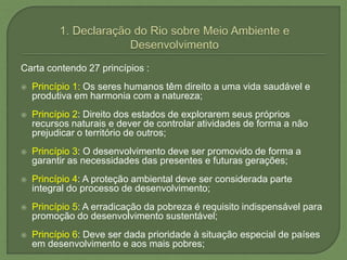 Carta contendo 27 princípios :
 Princípio 1: Os seres humanos têm direito a uma vida saudável e
produtiva em harmonia com a natureza;
 Princípio 2: Direito dos estados de explorarem seus próprios
recursos naturais e dever de controlar atividades de forma a não
prejudicar o território de outros;
 Princípio 3: O desenvolvimento deve ser promovido de forma a
garantir as necessidades das presentes e futuras gerações;
 Princípio 4: A proteção ambiental deve ser considerada parte
integral do processo de desenvolvimento;
 Princípio 5: A erradicação da pobreza é requisito indispensável para
promoção do desenvolvimento sustentável;
 Princípio 6: Deve ser dada prioridade à situação especial de países
em desenvolvimento e aos mais pobres;
 