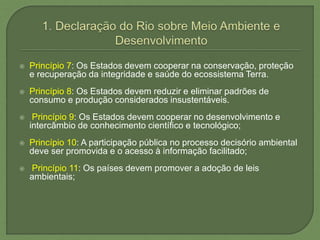  Princípio 7: Os Estados devem cooperar na conservação, proteção
e recuperação da integridade e saúde do ecossistema Terra.
 Princípio 8: Os Estados devem reduzir e eliminar padrões de
consumo e produção considerados insustentáveis.
 Princípio 9: Os Estados devem cooperar no desenvolvimento e
intercâmbio de conhecimento científico e tecnológico;
 Princípio 10: A participação pública no processo decisório ambiental
deve ser promovida e o acesso à informação facilitado;
 Princípio 11: Os países devem promover a adoção de leis
ambientais;
 