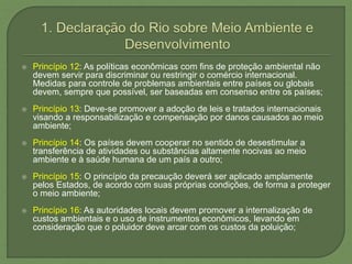  Princípio 12: As políticas econômicas com fins de proteção ambiental não
devem servir para discriminar ou restringir o comércio internacional.
Medidas para controle de problemas ambientais entre países ou globais
devem, sempre que possível, ser baseadas em consenso entre os países;
 Princípio 13: Deve-se promover a adoção de leis e tratados internacionais
visando a responsabilização e compensação por danos causados ao meio
ambiente;
 Princípio 14: Os países devem cooperar no sentido de desestimular a
transferência de atividades ou substâncias altamente nocivas ao meio
ambiente e à saúde humana de um país a outro;
 Princípio 15: O princípio da precaução deverá ser aplicado amplamente
pelos Estados, de acordo com suas próprias condições, de forma a proteger
o meio ambiente;
 Princípio 16: As autoridades locais devem promover a internalização de
custos ambientais e o uso de instrumentos econômicos, levando em
consideração que o poluidor deve arcar com os custos da poluição;
 