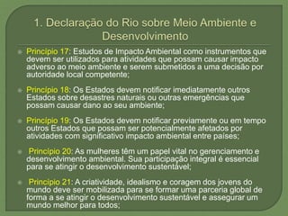  Princípio 17: Estudos de Impacto Ambiental como instrumentos que
devem ser utilizados para atividades que possam causar impacto
adverso ao meio ambiente e serem submetidos a uma decisão por
autoridade local competente;
 Princípio 18: Os Estados devem notificar imediatamente outros
Estados sobre desastres naturais ou outras emergências que
possam causar dano ao seu ambiente;
 Princípio 19: Os Estados devem notificar previamente ou em tempo
outros Estados que possam ser potencialmente afetados por
atividades com significativo impacto ambiental entre países;
 Princípio 20: As mulheres têm um papel vital no gerenciamento e
desenvolvimento ambiental. Sua participação integral é essencial
para se atingir o desenvolvimento sustentável;
 Princípio 21: A criatividade, idealismo e coragem dos jovens do
mundo deve ser mobilizada para se formar uma parceria global de
forma a se atingir o desenvolvimento sustentável e assegurar um
mundo melhor para todos;
 
