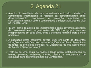  Acordo é resultado de um amadurecimento do debate da
comunidade internacional a respeito da compatibilizarão entre
desenvolvimento econômico e proteção ambiental, e
consequentemente, sobre a continuidade e sustentabilidade da vida
no Planeta Terra.
 É um plano de ação a ser implementado pelos governos, agências
de desenvolvimento, organizações da ONU e grupos setoriais
independentes em cada área, onde a atividade humana afeta o meio
ambiente.
 A execução deste programa deverá levar em conta as diferentes
situações e condições dos países e regiões e a plena observância
de todos os princípios contidos na Declaração do Rio Sobre Meio
Ambiente e Desenvolvimento.
 Trata-se de uma pauta de ações a longo prazo, estabelecendo os
temas, projetos, objetivos, metas, planos e mecanismos de
execução para diferentes temas da Conferência.
 