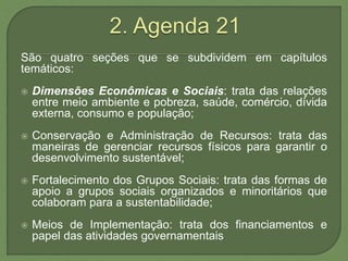 São quatro seções que se subdividem em capítulos
temáticos:
 Dimensões Econômicas e Sociais: trata das relações
entre meio ambiente e pobreza, saúde, comércio, dívida
externa, consumo e população;
 Conservação e Administração de Recursos: trata das
maneiras de gerenciar recursos físicos para garantir o
desenvolvimento sustentável;
 Fortalecimento dos Grupos Sociais: trata das formas de
apoio a grupos sociais organizados e minoritários que
colaboram para a sustentabilidade;
 Meios de Implementação: trata dos financiamentos e
papel das atividades governamentais
 