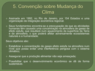  Assinada em 1992, no Rio de Janeiro, por 154 Estados e uma
organização de integração econômica regional.
 Seus fundamentos encontra-se a preocupação de que as atividades
humanas têm causado uma concentração na atmosfera de gases de
efeito estufa, que resultará num aquecimento da superfície da Terra
e da atmosfera, o que poderá afetar adversamente ecossistemas
naturais e a humanidade.
Seus objetivos são:
 Estabilizar a concentração de gases efeito estufa na atmosfera num
nível que possa evitar uma interferência perigosa com o sistema
climático;
 Assegurar que a produção alimentar não seja ameaçada;
 Possibilitar que o desenvolvimento econômico se dê de forma
sustentável.
 