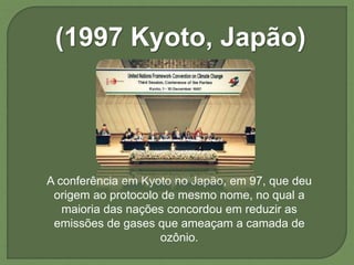 (1997 Kyoto, Japão)
A conferência em Kyoto no Japão, em 97, que deu
origem ao protocolo de mesmo nome, no qual a
maioria das nações concordou em reduzir as
emissões de gases que ameaçam a camada de
ozônio.
 