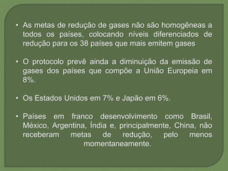 • As metas de redução de gases não são homogêneas a
todos os países, colocando níveis diferenciados de
redução para os 38 países que mais emitem gases
• O protocolo prevê ainda a diminuição da emissão de
gases dos países que compõe a União Europeia em
8%.
• Os Estados Unidos em 7% e Japão em 6%.
• Países em franco desenvolvimento como Brasil,
México, Argentina, Índia e, principalmente, China, não
receberam metas de redução, pelo menos
momentaneamente.
 