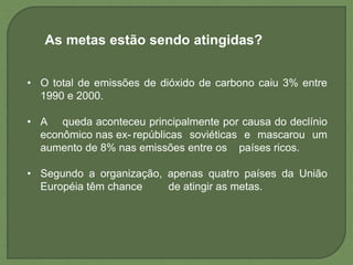 As metas estão sendo atingidas?
• O total de emissões de dióxido de carbono caiu 3% entre
1990 e 2000.
• A queda aconteceu principalmente por causa do declínio
econômico nas ex- repúblicas soviéticas e mascarou um
aumento de 8% nas emissões entre os países ricos.
• Segundo a organização, apenas quatro países da União
Européia têm chance de atingir as metas.
 