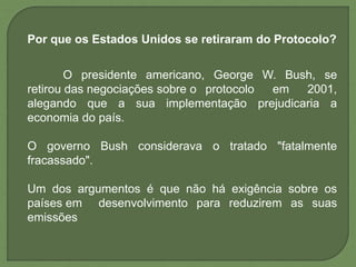 Por que os Estados Unidos se retiraram do Protocolo?
O presidente americano, George W. Bush, se
retirou das negociações sobre o protocolo em 2001,
alegando que a sua implementação prejudicaria a
economia do país.
O governo Bush considerava o tratado "fatalmente
fracassado".
Um dos argumentos é que não há exigência sobre os
países em desenvolvimento para reduzirem as suas
emissões
 