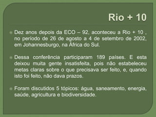 Dez anos depois da ECO – 92, aconteceu a Rio + 10 ,
no período de 26 de agosto a 4 de setembro de 2002,
em Johannesburgo, na África do Sul.
 Dessa conferência participaram 189 países. E esta
deixou muita gente insatisfeita, pois não estabeleceu
metas claras sobre o que precisava ser feito, e, quando
isto foi feito, não dava prazos.
 Foram discutidos 5 tópicos: água, saneamento, energia,
saúde, agricultura e biodiversidade.
 