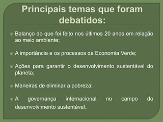  Balanço do que foi feito nos últimos 20 anos em relação
ao meio ambiente;
 A importância e os processos da Economia Verde;
 Ações para garantir o desenvolvimento sustentável do
planeta;
 Maneiras de eliminar a pobreza;
 A governança internacional no campo do
desenvolvimento sustentável.
 