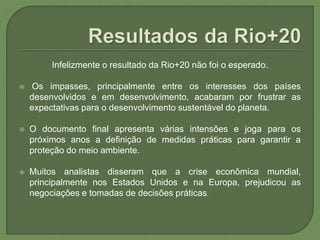 Infelizmente o resultado da Rio+20 não foi o esperado.
 Os impasses, principalmente entre os interesses dos países
desenvolvidos e em desenvolvimento, acabaram por frustrar as
expectativas para o desenvolvimento sustentável do planeta.
 O documento final apresenta várias intensões e joga para os
próximos anos a definição de medidas práticas para garantir a
proteção do meio ambiente.
 Muitos analistas disseram que a crise econômica mundial,
principalmente nos Estados Unidos e na Europa, prejudicou as
negociações e tomadas de decisões práticas.
 