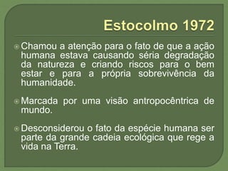  Chamou a atenção para o fato de que a ação
humana estava causando séria degradação
da natureza e criando riscos para o bem
estar e para a própria sobrevivência da
humanidade.
 Marcada por uma visão antropocêntrica de
mundo.
 Desconsiderou o fato da espécie humana ser
parte da grande cadeia ecológica que rege a
vida na Terra.
 