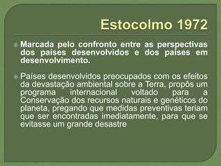  Marcada pelo confronto entre as perspectivas
dos países desenvolvidos e dos países em
desenvolvimento.
 Países desenvolvidos preocupados com os efeitos
da devastação ambiental sobre a Terra, propôs um
programa internacional voltado para a
Conservação dos recursos naturais e genéticos do
planeta, pregando que medidas preventivas teriam
que ser encontradas imediatamente, para que se
evitasse um grande desastre
 