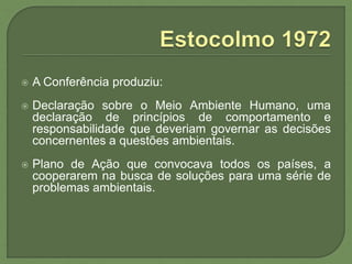  A Conferência produziu:
 Declaração sobre o Meio Ambiente Humano, uma
declaração de princípios de comportamento e
responsabilidade que deveriam governar as decisões
concernentes a questões ambientais.
 Plano de Ação que convocava todos os países, a
cooperarem na busca de soluções para uma série de
problemas ambientais.
 