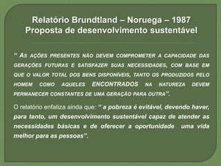 Relatório Brundtland – Noruega – 1987
Proposta de desenvolvimento sustentável
“ AS AÇÕES PRESENTES NÃO DEVEM COMPROMETER A CAPACIDADE DAS
GERAÇÕES FUTURAS E SATISFAZER SUAS NECESSIDADES, COM BASE EM
QUE O VALOR TOTAL DOS BENS DISPONÍVEIS, TANTO OS PRODUZIDOS PELO
HOMEM COMO AQUELES ENCONTRADOS NA NATUREZA DEVEM
PERMANECER CONSTANTES DE UMA GERAÇÃO PARA OUTRA”.
O relatório enfatiza ainda que: “ a pobreza é evitável, devendo haver,
para tanto, um desenvolvimento sustentável capaz de atender as
necessidades básicas e de oferecer a oportunidade uma vida
melhor para as pessoas”.
 