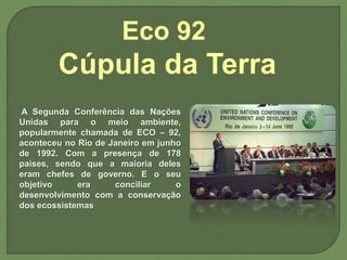A Segunda Conferência das Nações
Unidas para o meio ambiente,
popularmente chamada de ECO – 92,
aconteceu no Rio de Janeiro em junho
de 1992. Com a presença de 178
países, sendo que a maioria deles
eram chefes de governo. E o seu
objetivo era conciliar o
desenvolvimento com a conservação
dos ecossistemas
Eco 92
Cúpula da Terra
 