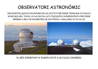 OBSERVATORI ASTRONÒMIC
SÓN EDIFICIS QUE ESTAN ENFORA DE LES CIUTATS PER PODER TENIR MOLTA FOSCA I
VEURE MILLOR L´ESPAI. HI HA INSTAL.LATS TELESCOPIS SUPERPONTENTS PER PODER
ARRIBAR A MILS DE KILÒMETRES DE DISTÀNCIA. A MALLORCA N´HI HA UN.
EL MÉS INPORTANT D´EUROPA ESTÀ A LES ILLES CANÀRIES
 