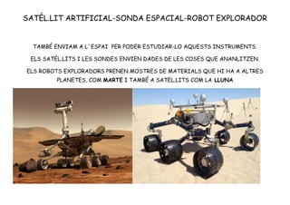 SATÈL.LIT ARTIFICIAL-SONDA ESPACIAL-ROBOT EXPLORADOR
TAMBÉ ENVIAM A L´ESPAI PER PODER ESTUDIAR-LO AQUESTS INSTRUMENTS.
ELS SATÈL.LITS I LES SONDES ENVIEN DADES DE LES COSES QUE ANANLITZEN.
ELS ROBOTS EXPLORADORS PRENEN MOSTRES DE MATERIALS QUE HI HA A ALTRES
PLANETES, COM MARTE I TAMBÉ A SATEL.LITS COM LA LLUNA
 