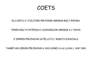 COETS
ELS COETS S´UTILITZEN PER PODER ARRIBAR MOLT ENFORA.
TENEN MOLTA POTÈNCIA I ACONSEGUIM ARRIBAR A L´ESPAI.
S´EMPREN PER ENVIAR SATÈL.LITS I ROBOTS ESPACIALS.
TAMBÉ VAN SERVIR PER ENVIAR A UNS HOMES A LA LLUNA L´ANY 1969.
 