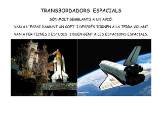 TRANSBORDADORS ESPACIALS
SÓN MOLT SEMBLANTS A UN AVIÓ.
VAN A L´ESPAI DAMUNT UN COET I DESPRÉS TORNEN A LA TERRA VOLANT.
VAN A FER FEINES I ESTUDIS I DUEN GENT A LES ESTACIONS ESPACIALS.
 