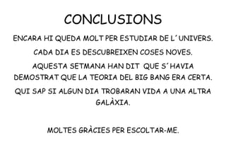 CONCLUSIONS
ENCARA HI QUEDA MOLT PER ESTUDIAR DE L´UNIVERS.
CADA DIA ES DESCUBREIXEN COSES NOVES.
AQUESTA SETMANA HAN DIT QUE S´HAVIA
DEMOSTRAT QUE LA TEORIA DEL BIG BANG ERA CERTA.
QUI SAP SI ALGUN DIA TROBARAN VIDA A UNA ALTRA
GALÀXIA.
MOLTES GRÀCIES PER ESCOLTAR-ME.
 