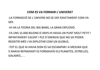 COM ES VA FORMAR L´UNIVERS?
-LA FORMACIÓ DE L´UNIVERS NO SE SAP EXACTAMENT COM VA
SER.
-HI HA LA TEORIA DEL BIG BANG, LA GRAN EXPLOSIÓ.
-FA UNS 15.000 BILIONS D´ANYS HI HAVIA UN PUNT MOLT PETIT I
INFINITAMENT CALENT I PLÈ D´ENERGIA QUE NO VA PODER
RESISITIR MÉS I VA EXPLOTAR COM UN GLOBUS.
-TOT EL QUE HI HAVIA DISN ES VA ESCAMPAR I A MESURA QUE
S´ANAVA REFRADANT ES FORMAVEN ELS PLANETES, ESTRELLES,
GALAXIES,. . .
 