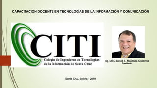 CAPACITACIÓN DOCENTE EN TECNOLOGÍAS DE LA INFORMACIÓN Y COMUNICACIÓN
Ing. MSC David E. Mendoza Gutiérrez
Presidente
Santa Cruz, Bolivia - 2019
 