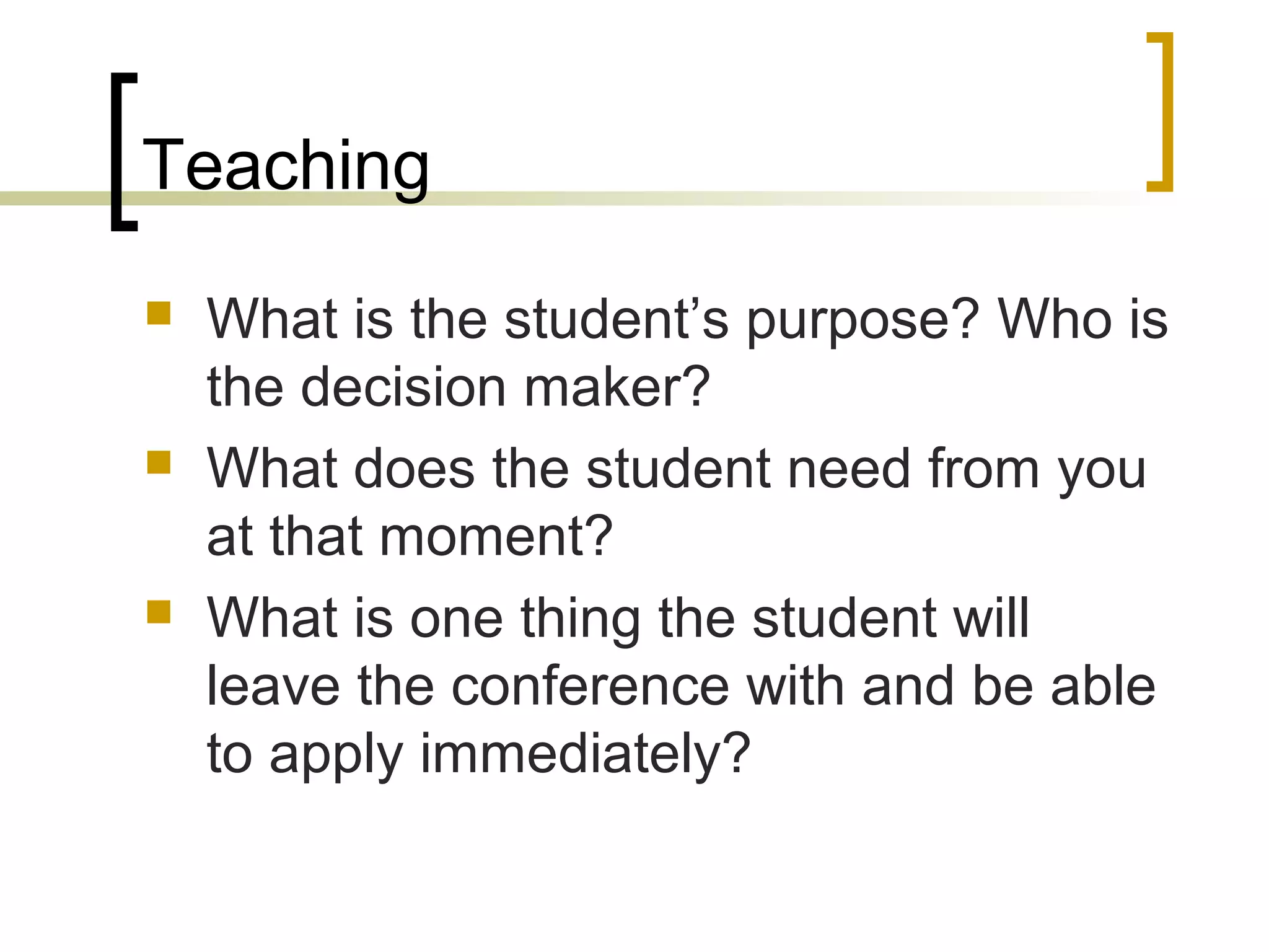 Teaching
 What is the student’s purpose? Who is
the decision maker?
 What does the student need from you
at that moment?
 What is one thing the student will
leave the conference with and be able
to apply immediately?
 
