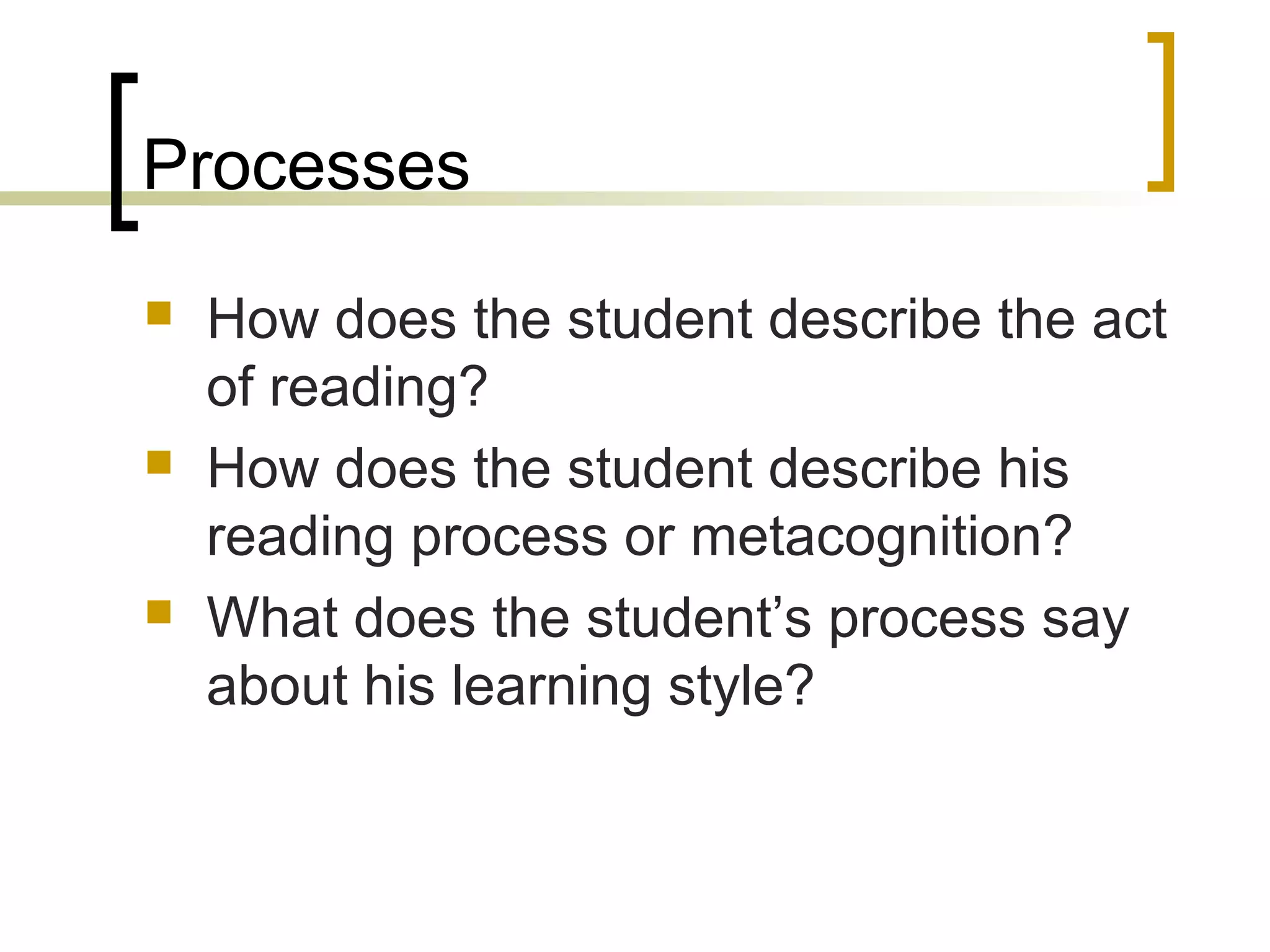 Processes
 How does the student describe the act
of reading?
 How does the student describe his
reading process or metacognition?
 What does the student’s process say
about his learning style?
 